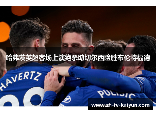 哈弗茨英超客场上演绝杀助切尔西险胜布伦特福德