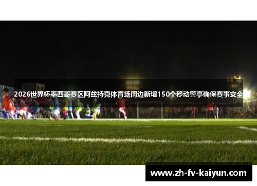 2026世界杯墨西哥赛区阿兹特克体育场周边新增150个移动警亭确保赛事安全